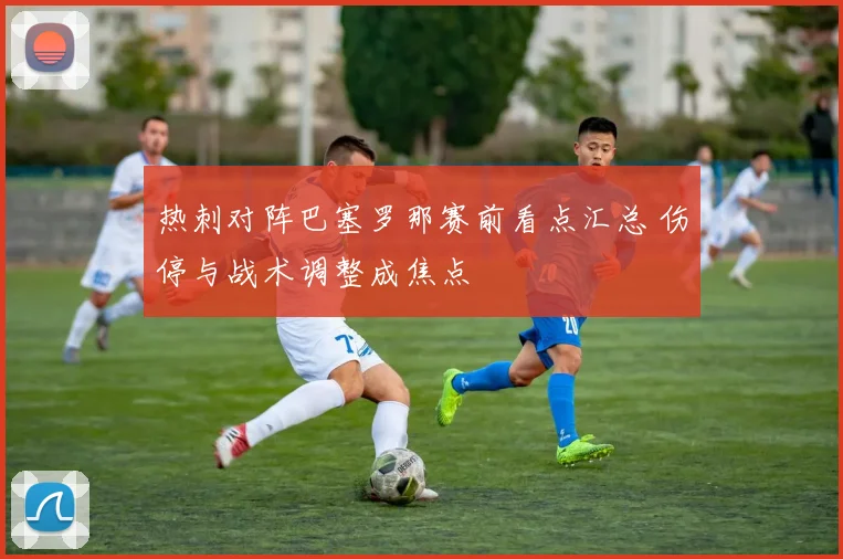 热刺对阵巴塞罗那赛前看点汇总 伤停与战术调整成焦点