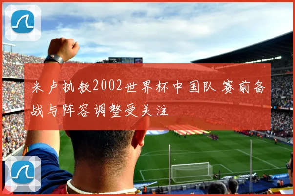 米卢执教2002世界杯中国队 赛前备战与阵容调整受关注