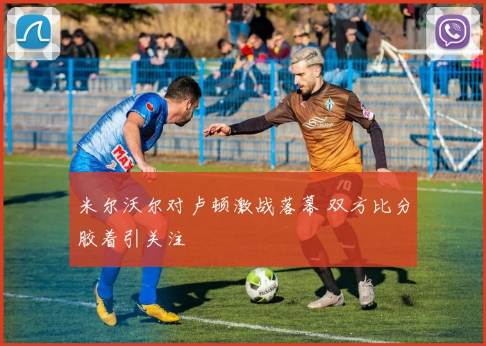 米尔沃尔对卢顿激战落幕 双方比分胶着引关注