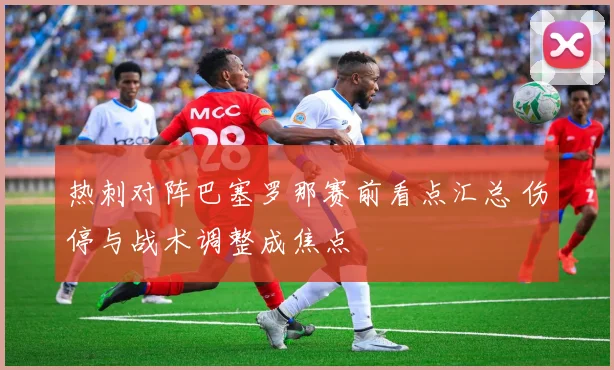 热刺对阵巴塞罗那赛前看点汇总 伤停与战术调整成焦点