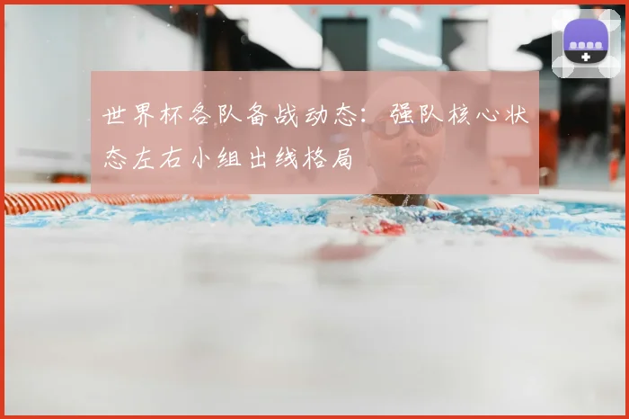 世界杯各队备战动态:强队核心状态左右小组出线格局